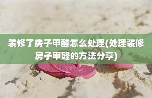 装修了房子甲醛怎么处理(处理装修房子甲醛的方法分享)