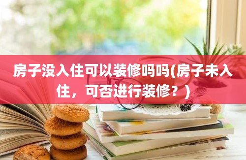 房子没入住可以装修吗吗(房子未入住，可否进行装修？)