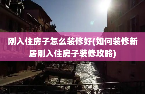 刚入住房子怎么装修好(如何装修新居刚入住房子装修攻略)