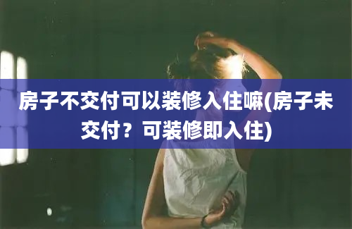 房子不交付可以装修入住嘛(房子未交付？可装修即入住)