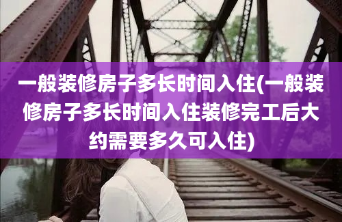 一般装修房子多长时间入住(一般装修房子多长时间入住装修完工后大约需要多久可入住)