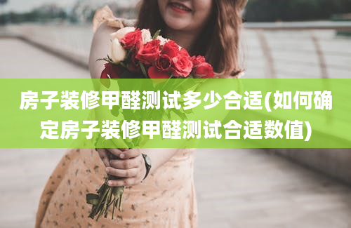 房子装修甲醛测试多少合适(如何确定房子装修甲醛测试合适数值)