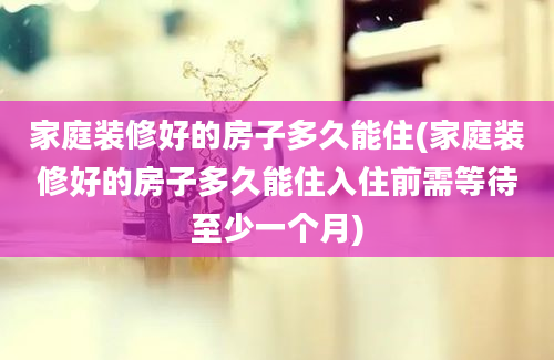 家庭装修好的房子多久能住(家庭装修好的房子多久能住入住前需等待至少一个月)