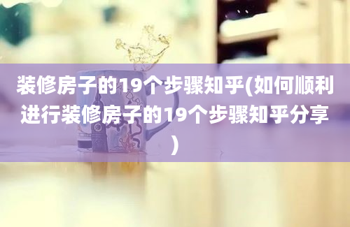 装修房子的19个步骤知乎(如何顺利进行装修房子的19个步骤知乎分享)