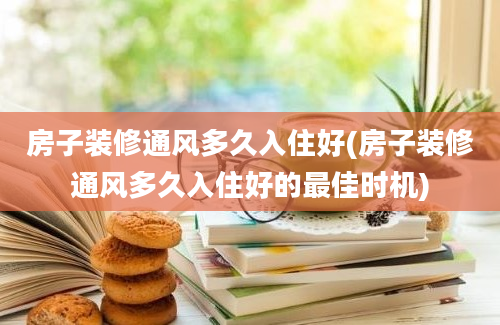 房子装修通风多久入住好(房子装修通风多久入住好的最佳时机)