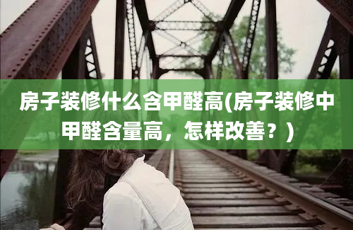 房子装修什么含甲醛高(房子装修中甲醛含量高，怎样改善？)