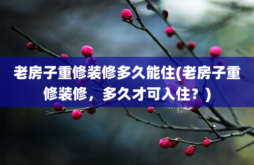 老房子重修装修多久能住(老房子重修装修，多久才可入住？)