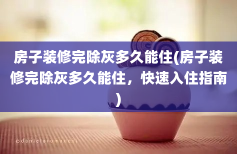 房子装修完除灰多久能住(房子装修完除灰多久能住，快速入住指南)