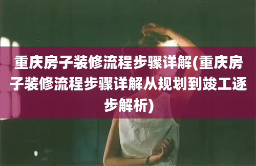 重庆房子装修流程步骤详解(重庆房子装修流程步骤详解从规划到竣工逐步解析)