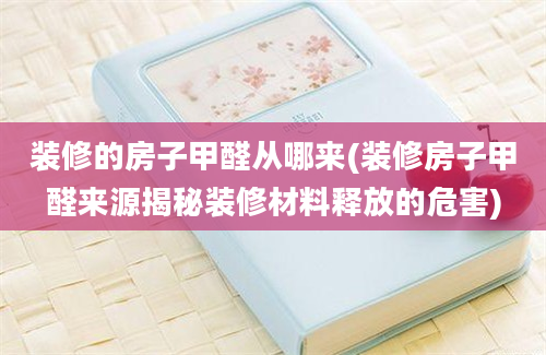 装修的房子甲醛从哪来(装修房子甲醛来源揭秘装修材料释放的危害)