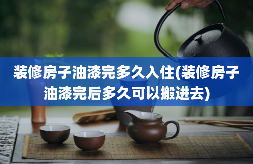 装修房子油漆完多久入住(装修房子油漆完后多久可以搬进去)