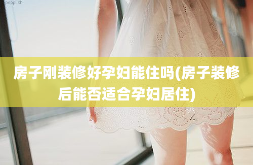 房子刚装修好孕妇能住吗(房子装修后能否适合孕妇居住)