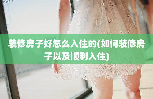 装修房子好怎么入住的(如何装修房子以及顺利入住)