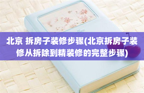 北京 拆房子装修步骤(北京拆房子装修从拆除到精装修的完整步骤)