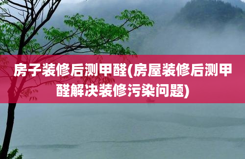 房子装修后测甲醛(房屋装修后测甲醛解决装修污染问题)