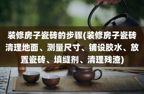 装修房子瓷砖的步骤(装修房子瓷砖清理地面、测量尺寸、铺设胶水、放置瓷砖、填缝剂、清理残渣)