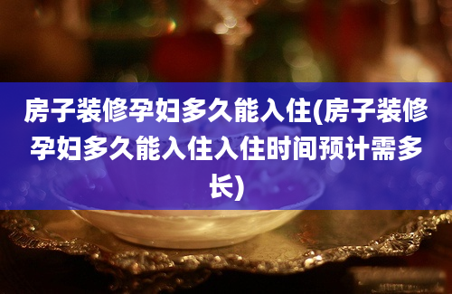 房子装修孕妇多久能入住(房子装修孕妇多久能入住入住时间预计需多长)