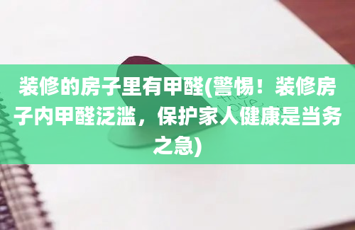 装修的房子里有甲醛(警惕！装修房子内甲醛泛滥，保护家人健康是当务之急)