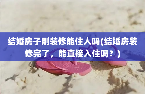 结婚房子刚装修能住人吗(结婚房装修完了，能直接入住吗？)