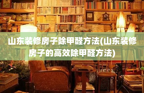 山东装修房子除甲醛方法(山东装修房子的高效除甲醛方法)