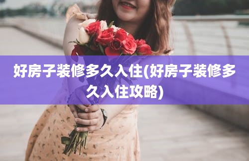 好房子装修多久入住(好房子装修多久入住攻略)