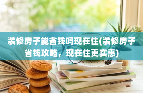 装修房子能省钱吗现在住(装修房子省钱攻略，现在住更实惠)