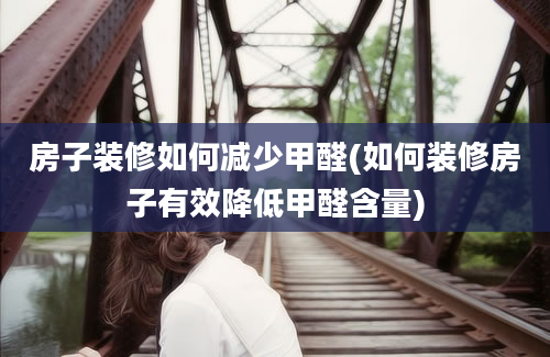 房子装修如何减少甲醛(如何装修房子有效降低甲醛含量)