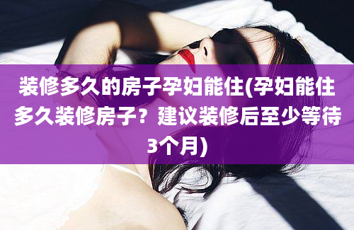 装修多久的房子孕妇能住(孕妇能住多久装修房子？建议装修后至少等待3个月)