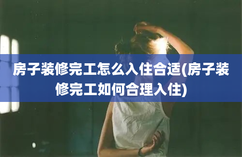 房子装修完工怎么入住合适(房子装修完工如何合理入住)