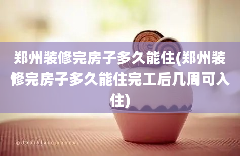 郑州装修完房子多久能住(郑州装修完房子多久能住完工后几周可入住)