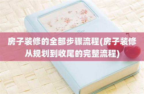 房子装修的全部步骤流程(房子装修从规划到收尾的完整流程)