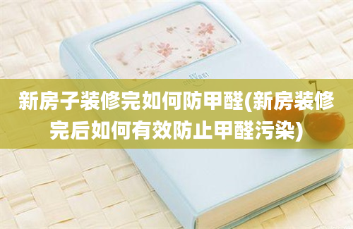 新房子装修完如何防甲醛(新房装修完后如何有效防止甲醛污染)