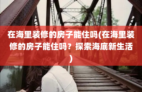 在海里装修的房子能住吗(在海里装修的房子能住吗？探索海底新生活)