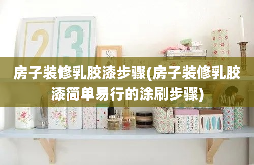 房子装修乳胶漆步骤(房子装修乳胶漆简单易行的涂刷步骤)