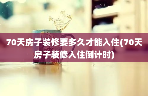 70天房子装修要多久才能入住(70天房子装修入住倒计时)