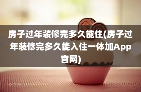 房子过年装修完多久能住(房子过年装修完多久能入住一体加App官网)