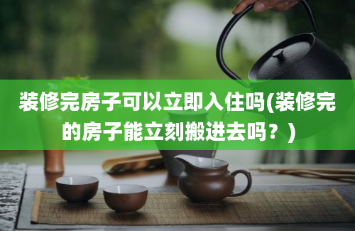 装修完房子可以立即入住吗(装修完的房子能立刻搬进去吗？)