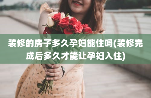 装修的房子多久孕妇能住吗(装修完成后多久才能让孕妇入住)