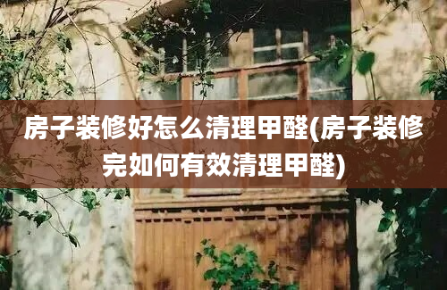 房子装修好怎么清理甲醛(房子装修完如何有效清理甲醛)