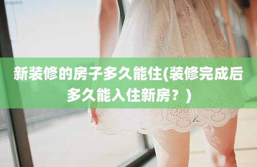 新装修的房子多久能住(装修完成后多久能入住新房？)