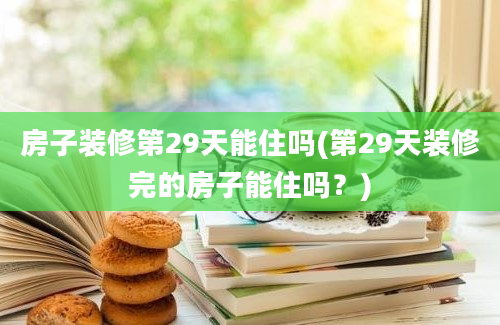 房子装修第29天能住吗(第29天装修完的房子能住吗？)