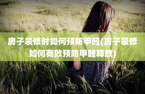 房子装修时如何预防甲醛(房子装修如何有效预防甲醛释放)