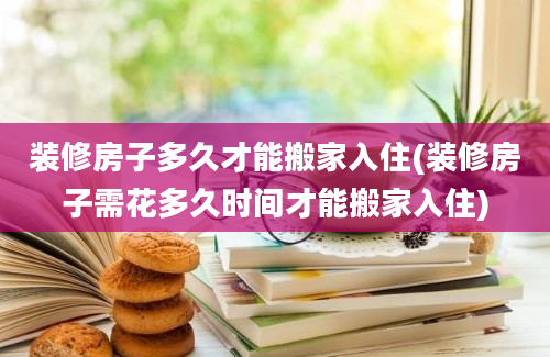 装修房子多久才能搬家入住(装修房子需花多久时间才能搬家入住)