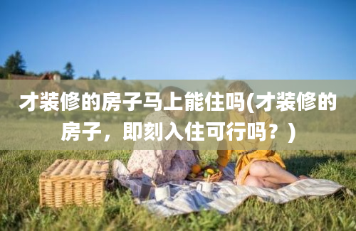 才装修的房子马上能住吗(才装修的房子，即刻入住可行吗？)