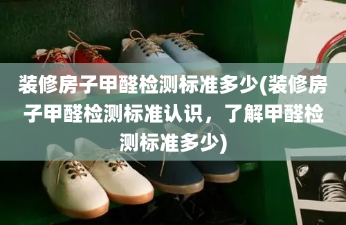 装修房子甲醛检测标准多少(装修房子甲醛检测标准认识，了解甲醛检测标准多少)