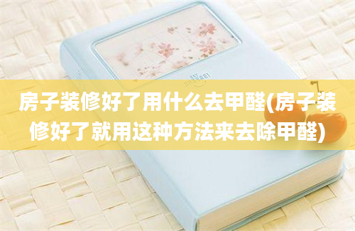 房子装修好了用什么去甲醛(房子装修好了就用这种方法来去除甲醛)