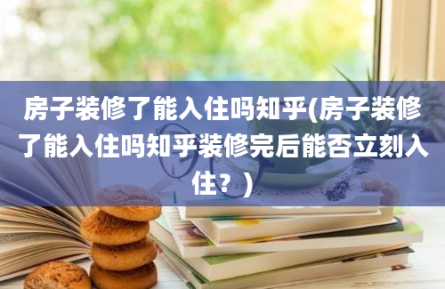 房子装修了能入住吗知乎(房子装修了能入住吗知乎装修完后能否立刻入住？)