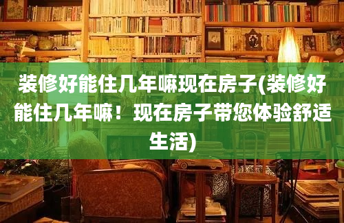 装修好能住几年嘛现在房子(装修好能住几年嘛！现在房子带您体验舒适生活)