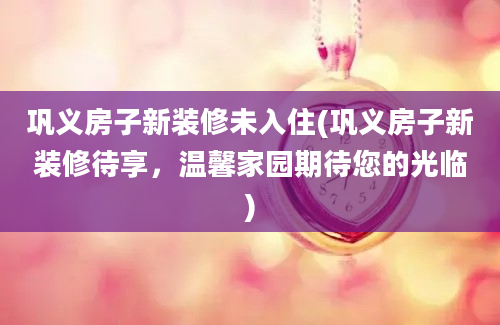 巩义房子新装修未入住(巩义房子新装修待享，温馨家园期待您的光临)