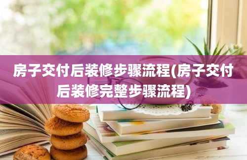 房子交付后装修步骤流程(房子交付后装修完整步骤流程)